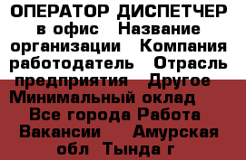 ОПЕРАТОР-ДИСПЕТЧЕР в офис › Название организации ­ Компания-работодатель › Отрасль предприятия ­ Другое › Минимальный оклад ­ 1 - Все города Работа » Вакансии   . Амурская обл.,Тында г.